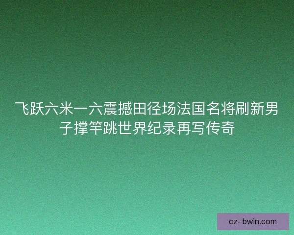 飞跃六米一六震撼田径场法国名将刷新男子撑竿跳世界纪录再写传奇