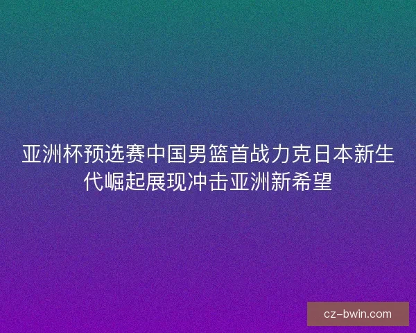 亚洲杯预选赛中国男篮首战力克日本新生代崛起展现冲击亚洲新希望